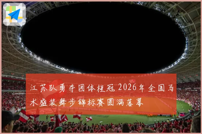 江苏队勇夺团体桂冠 2026年全国马术盛装舞步锦标赛圆满落幕