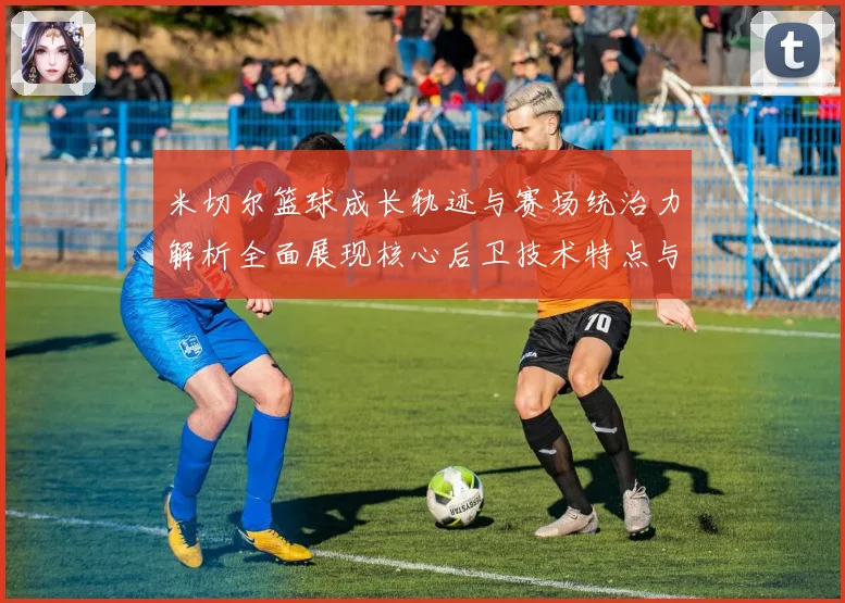 米切尔篮球成长轨迹与赛场统治力解析全面展现核心后卫技术特点与领袖价值
