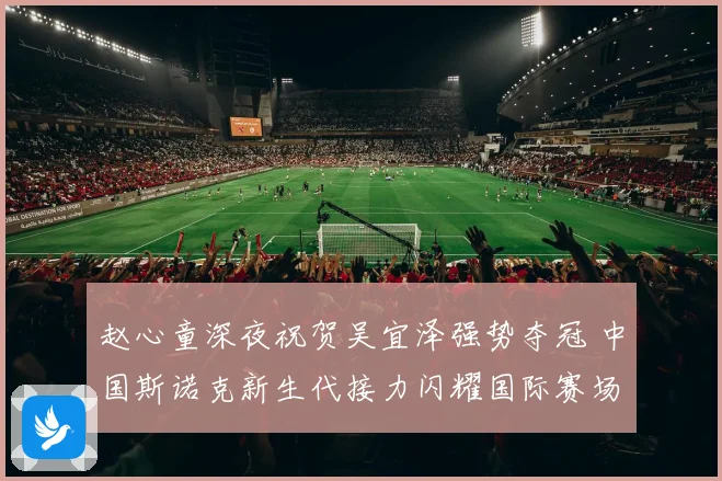 赵心童深夜祝贺吴宜泽强势夺冠 中国斯诺克新生代接力闪耀国际赛场