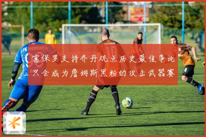富保罗支持乔丹观点历史最佳争论只会成为詹姆斯黑粉的攻击武器赛场复盘