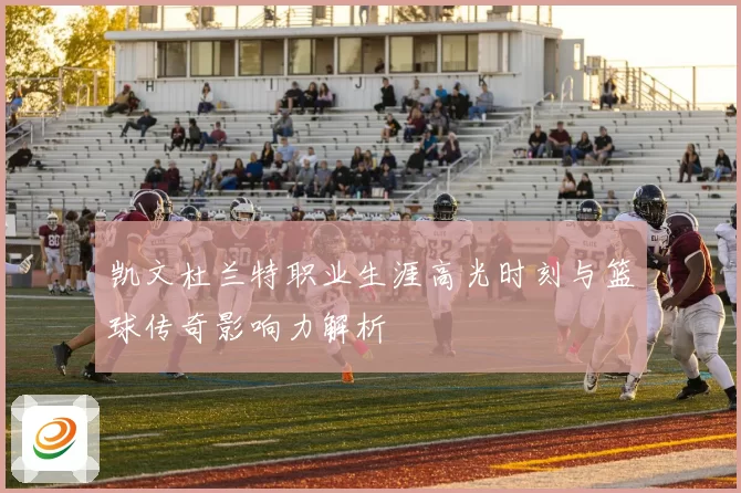 凯文杜兰特职业生涯高光时刻与篮球传奇影响力解析