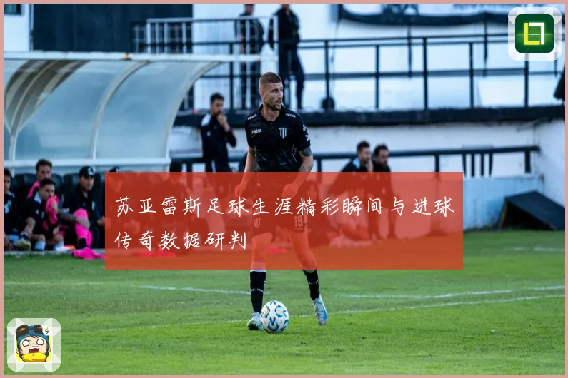 苏亚雷斯足球生涯精彩瞬间与进球传奇数据研判