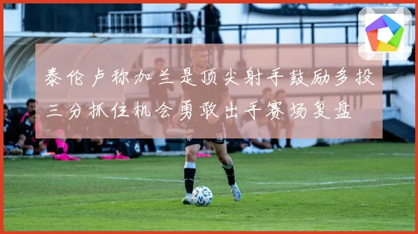 泰伦卢称加兰是顶尖射手鼓励多投三分抓住机会勇敢出手赛场复盘