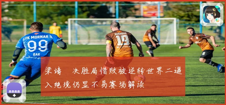 梁靖崑决胜局惜败被逆转世界二逼入绝境仍显不易赛场解读