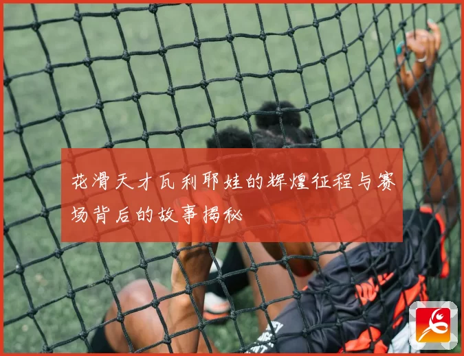 花滑天才瓦利耶娃的辉煌征程与赛场背后的故事揭秘