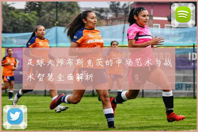 足球大师布斯克茨的中场艺术与战术智慧全面解析