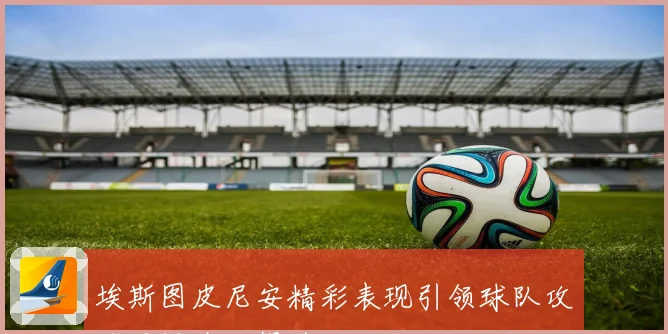 埃斯图皮尼安精彩表现引领球队攻防两端全面提升