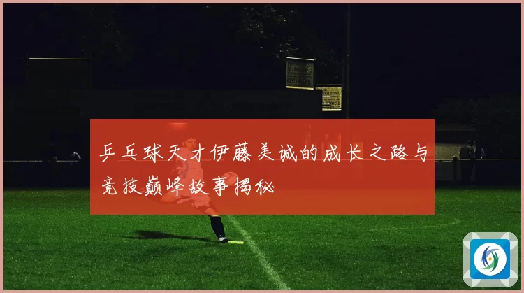 乒乓球天才伊藤美诚的成长之路与竞技巅峰故事揭秘