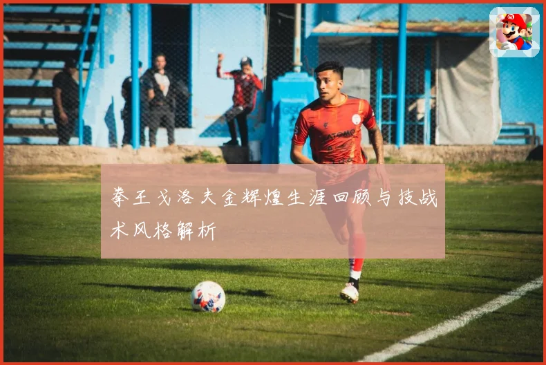 拳王戈洛夫金辉煌生涯回顾与技战术风格解析
