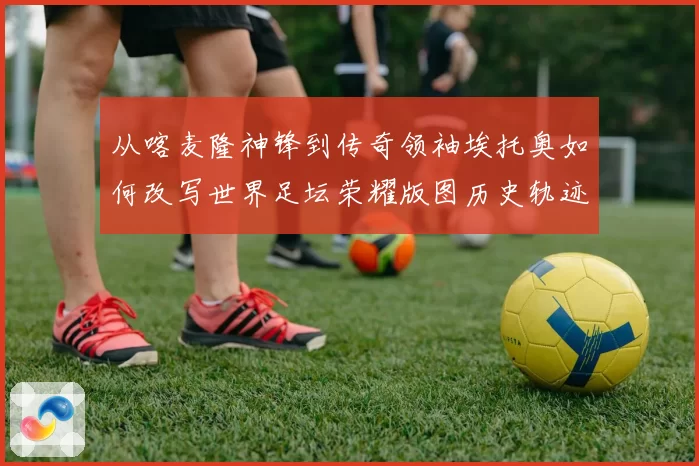 从喀麦隆神锋到传奇领袖埃托奥如何改写世界足坛荣耀版图历史轨迹