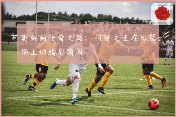 奥纳纳传奇之路：门将之王在绿茵场上的精彩瞬间