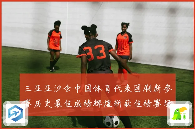 三亚亚沙会中国体育代表团刷新参赛历史最佳成绩辉煌斩获佳绩赛场复盘