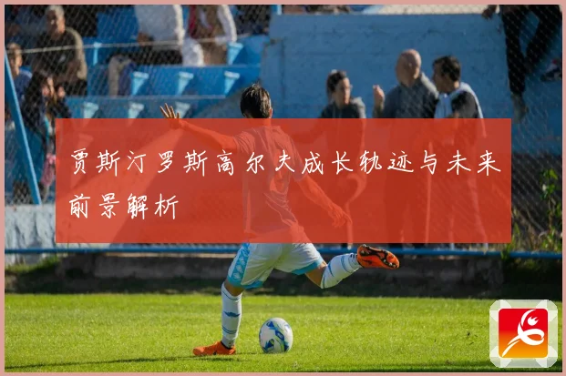 贾斯汀罗斯高尔夫成长轨迹与未来前景解析