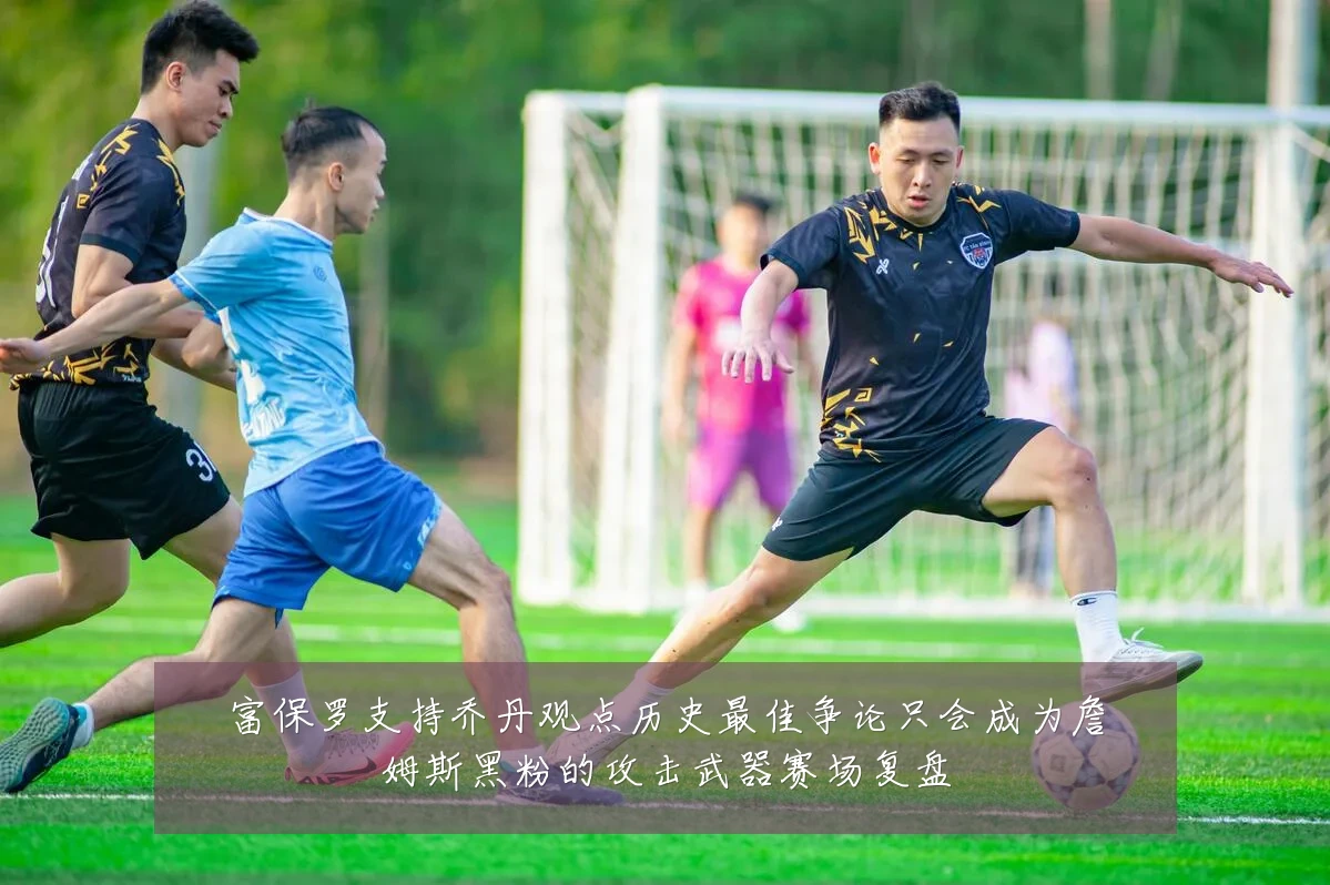 富保罗支持乔丹观点历史最佳争论只会成为詹姆斯黑粉的攻击武器赛场复盘