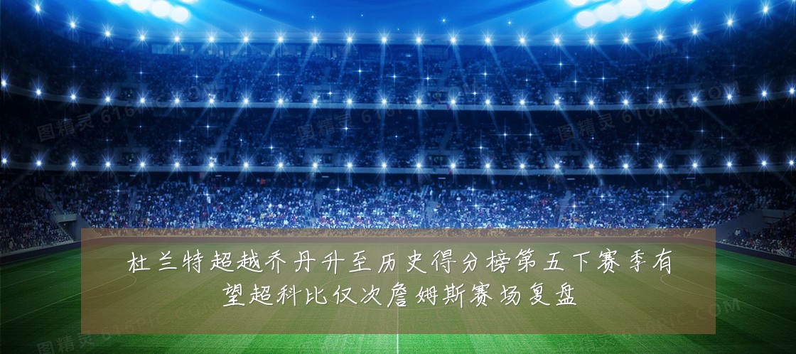 杜兰特超越乔丹升至历史得分榜第五下赛季有望超科比仅次詹姆斯赛场复盘